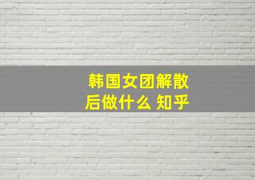 韩国女团解散后做什么 知乎